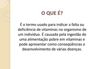 É o termo usado para indicar a falta ou
deficiência de vitaminas no organismo de
um indivíduo. É causada pela ingestão de
uma alimentação pobre em vitaminas e
pode apresentar como conseqüências o
desenvolvimento de várias doenças.
 