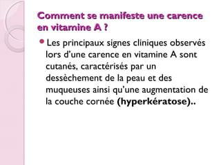 Comment se manifeste une carence
en vitamine A ?
Les

principaux signes cliniques observés
lors d’une carence en vitamine A sont
cutanés, caractérisés par un
dessèchement de la peau et des
muqueuses ainsi qu’une augmentation de
la couche cornée (hyperkératose)..

 