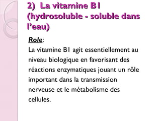 2) La vitamine B1
(hydrosoluble - soluble dans
l’eau)
 Role:
La vitamine B1 agit essentiellement au
niveau biologique en favorisant des
réactions enzymatiques jouant un rôle
important dans la transmission
nerveuse et le métabolisme des
cellules.

 