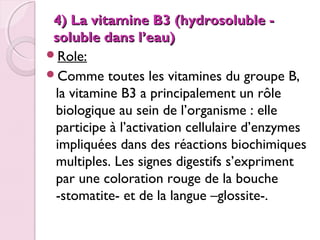 4) La vitamine B3 (hydrosoluble soluble dans l’eau)
Role:
Comme toutes les vitamines du groupe B,
la vitamine B3 a principalement un rôle
biologique au sein de l’organisme : elle
participe à l’activation cellulaire d’enzymes
impliquées dans des réactions biochimiques
multiples. Les signes digestifs s’expriment
par une coloration rouge de la bouche
-stomatite- et de la langue –glossite-.

 