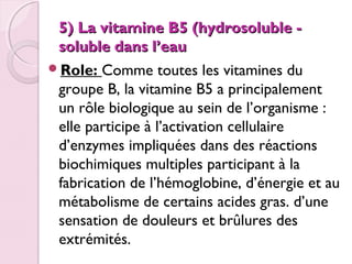 5) La vitamine B5 (hydrosoluble soluble dans l’eau
Role: Comme toutes les vitamines du
groupe B, la vitamine B5 a principalement
un rôle biologique au sein de l’organisme :
elle participe à l’activation cellulaire
d’enzymes impliquées dans des réactions
biochimiques multiples participant à la
fabrication de l’hémoglobine, d’énergie et au
métabolisme de certains acides gras. d’une
sensation de douleurs et brûlures des
extrémités.

 