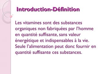 Introduction-Définition
Les vitamines sont des substances
organiques non fabriquées par l’homme
en quantité suffisante, sans valeur
énergétique et indispensables à la vie.
Seule l’alimentation peut donc fournir en
quantité suffisante ces substances.
 

 