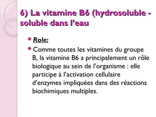 6) La vitamine B6 (hydrosoluble soluble dans l’eau
Role:
Comme

toutes les vitamines du groupe
B, la vitamine B6 a principalement un rôle
biologique au sein de l’organisme : elle
participe à l’activation cellulaire
d’enzymes impliquées dans des réactions
biochimiques multiples.

 