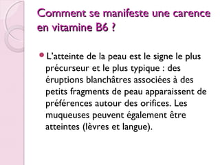 Comment se manifeste une carence
en vitamine B6 ?
L’atteinte

de la peau est le signe le plus
précurseur et le plus typique : des
éruptions blanchâtres associées à des
petits fragments de peau apparaissent de
préférences autour des orifices. Les
muqueuses peuvent également être
atteintes (lèvres et langue).

 
