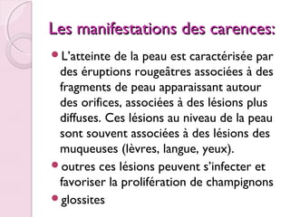 Les manifestations des carences:
L’atteinte

de la peau est caractérisée par
des éruptions rougeâtres associées à des
fragments de peau apparaissant autour
des orifices, associées à des lésions plus
diffuses. Ces lésions au niveau de la peau
sont souvent associées à des lésions des
muqueuses (lèvres, langue, yeux).
outres ces lésions peuvent s’infecter et
favoriser la prolifération de champignons
glossites

 