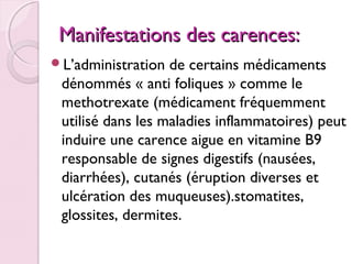 Manifestations des carences:
L’administration

de certains médicaments
dénommés « anti foliques » comme le
methotrexate (médicament fréquemment
utilisé dans les maladies inflammatoires) peut
induire une carence aigue en vitamine B9
responsable de signes digestifs (nausées,
diarrhées), cutanés (éruption diverses et
ulcération des muqueuses).stomatites,
glossites, dermites.

 