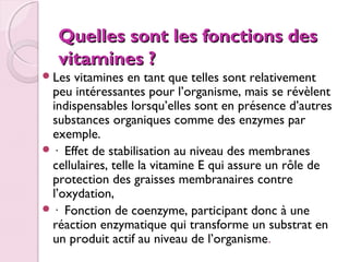  
Quelles sont les fonctions des
vitamines ?

 Les

vitamines en tant que telles sont relativement
peu intéressantes pour l’organisme, mais se révèlent
indispensables lorsqu’elles sont en présence d’autres
substances organiques comme des enzymes par
exemple.
 · Effet de stabilisation au niveau des membranes
cellulaires, telle la vitamine E qui assure un rôle de
protection des graisses membranaires contre
l’oxydation,
 · Fonction de coenzyme, participant donc à une
réaction enzymatique qui transforme un substrat en
un produit actif au niveau de l’organisme.

 