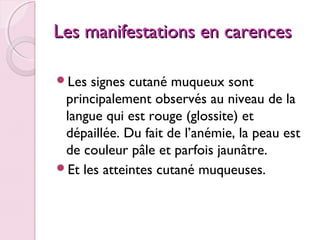 Les manifestations en carences
Les

signes cutané muqueux sont
principalement observés au niveau de la
langue qui est rouge (glossite) et
dépaillée. Du fait de l’anémie, la peau est
de couleur pâle et parfois jaunâtre.
Et les atteintes cutané muqueuses.

 