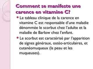 Comment se manifeste une
carence en vitamine C?
Le

tableau clinique de la carence en
vitamine C est responsable d’une maladie
dénommée le scorbut chez l’adulte et la
maladie de Barlow chez l’enfant.
Le scorbut est caractérisé par l’apparition
de signes généraux, ostéo-articulaires, et
cutanéomuqueux (la peau et les
muqueuses).

 