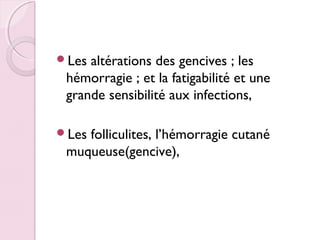 Les

altérations des gencives ; les
hémorragie ; et la fatigabilité et une
grande sensibilité aux infections,

Les

folliculites, l’hémorragie cutané
muqueuse(gencive),

 