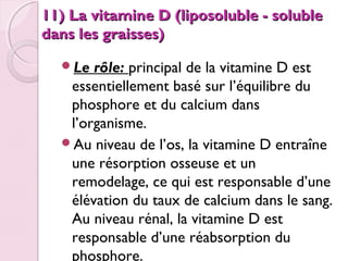11) La vitamine D (liposoluble - soluble
dans les graisses)
Le

rôle: principal de la vitamine D est
essentiellement basé sur l’équilibre du
phosphore et du calcium dans
l’organisme.
Au niveau de l’os, la vitamine D entraîne
une résorption osseuse et un
remodelage, ce qui est responsable d’une
élévation du taux de calcium dans le sang.
Au niveau rénal, la vitamine D est
responsable d’une réabsorption du
phosphore.

 