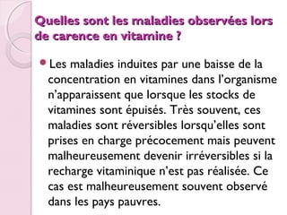  

Quelles sont les maladies observées lors
de carence en vitamine ?
Les

maladies induites par une baisse de la
concentration en vitamines dans l’organisme
n’apparaissent que lorsque les stocks de
vitamines sont épuisés. Très souvent, ces
maladies sont réversibles lorsqu’elles sont
prises en charge précocement mais peuvent
malheureusement devenir irréversibles si la
recharge vitaminique n’est pas réalisée. Ce
cas est malheureusement souvent observé
dans les pays pauvres.

 