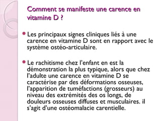 Comment se manifeste une carence en
vitamine D ?
Les

principaux signes cliniques liés à une
carence en vitamine D sont en rapport avec le
système ostéo-articulaire.

Le

rachitisme chez l’enfant en est la
démonstration la plus typique, alors que chez
l’adulte une carence en vitamine D se
caractérise par des déformations osseuses,
l’apparition de tuméfactions (grosseurs) au
niveau des extrémités des os longs, de
douleurs osseuses diffuses et musculaires. il
s’agit d’une ostéomalacie carentielle.

 