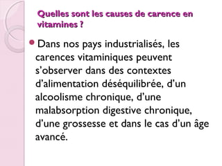 Quelles sont les causes de carence en
vitamines ?
Dans

nos pays industrialisés, les
carences vitaminiques peuvent
s’observer dans des contextes
d’alimentation déséquilibrée, d’un
alcoolisme chronique, d’une
malabsorption digestive chronique,
d’une grossesse et dans le cas d’un âge
avancé. 

 