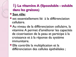  
1) La vitamine A (liposoluble - soluble

dans les graisses)
Son rôle:
est essentiellement lié à la différenciation
cellulaire.
Au niveau de la différenciation cellulaire, la
vitamine A permet d’améliorer les capacités
de cicatrisation de la peau et participe à la
croissance et à la réponse du système
immunitaire.
Elle contrôle la multiplication et la
différenciation des cellules épithéliales ;

 