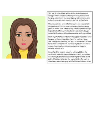 Thisis a 16-year-oldgirl whostudying artand designat
college.Inherspare time,she enjoysdoingmakeupand
hangingoutwithher friendsandgoingtothe cinema.she
enjoyslisteningtoindie pop,rockandtop of the charts.
She dressesinthe currentfashionstylesandoccasionally
vintage clothes.Thisincludesturtle necktopsandskinny
jeansor demin-skirt…she haslongdarkwavyhair withlight
highlightsthatfallsjustbelowherbreasts.Hermakeupis
natural withautumncolouredeyeshadow androse redlips.
From myartist she wouldenjoythe appearance of the band
because of theirstyle andthe fact it’sa multi sex band.
She’ll alsoenjoythe songsandlyricsasI thinkshe’ll be able
to relate tosome of them, alsotheymightcalmherand be
easyto listentowhendoingcourseworkasit’sgota
relaxingacoustictoit.
Herself andherparentswouldbe categoryBC1 on the
social scale meaningshe probablyhastoworkto earn her
ownmoneybutif she needssomethingherparentscould
getit. She couldfall underthe aspirer onthe 4cs scale as
she alwayswantsto stayup withfashionandfollowsother
peopleslead.
 