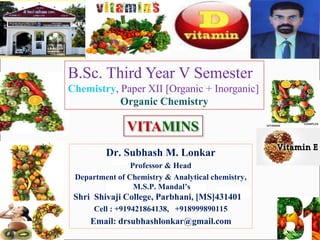 Dr. Subhash M. Lonkar
Professor & Head
Department of Chemistry & Analytical chemistry,
M.S.P. Mandal’s
Shri Shivaji College, Parbhani, [MS]431401
Cell : +919421864138, +918999890115
Email: drsubhashlonkar@gmail.com
VITAMINS
B.Sc. Third Year V Semester
Chemistry, Paper XII [Organic + Inorganic]
Organic Chemistry
 