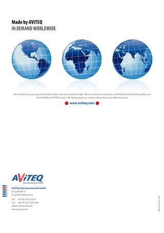 AViTEQ Vibrationstechnik GmbH
Im Gotthelf 16
D–65795 Hattersheim
Tel.: +49 (0) 6145 503-0
Fax: +49 (0) 6145 503-200
eMail: info@aviteq.de
www.aviteq.com
Made by AViTEQ
IN DEMAND WORLDWIDE
We are there for you, around the world, and in over 30 countries locally. Talk to us, become a customer, and find out exactly what quality and
service Made by AViTEQ means. We always keep our contact information up-to-date for you at:
www.aviteq.com
VIB04.01/04.2017EN
 