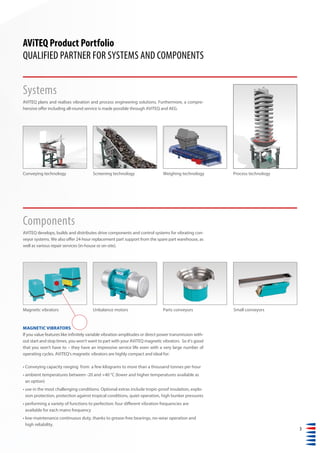 3
Parts conveyors Small conveyors
MAGNETIC VIBRATORS
If you value features like infinitely variable vibration amplitudes or direct power transmission with-
out start and stop times, you won‘t want to part with your AViTEQ magnetic vibrators. So it‘s good
that you won‘t have to – they have an impressive service life even with a very large number of
operating cycles. AViTEQ‘s magnetic vibrators are highly compact and ideal for:
• Conveying capacity ranging from a few kilograms to more than a thousand tonnes per hour
• ambient temperatures between -20 and +40 °C (lower and higher temperatures available as
an option)
• use in the most challenging conditions. Optional extras include tropic-proof insulation, explo-
sion protection, protection against tropical conditions, quiet operation, high bunker pressures
• performing a variety of functions to perfection: four different vibration frequencies are
available for each mains frequency
• low-maintenance continuous duty, thanks to grease-free bearings, no-wear operation and
high reliability.
Systems
AViTEQ plans and realises vibration and process engineering solutions. Furthermore, a compre-
hensive offer including all-round service is made possible through AViTEQ and AEG.
Components
AViTEQ develops, builds and distributes drive components and control systems for vibrating con-
veyor systems. We also offer 24-hour replacement part support from the spare part warehouse, as
well as various repair services (in-house or on-site).
Screening technologyConveying technology Weighing technology
AViTEQ Product Portfolio
QUALIFIED PARTNER FOR SYSTEMS AND COMPONENTS
Process technology
Unbalance motorsMagnetic vibrators
 