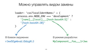 140
loader: 'css?localIdentName=' + (
process.env.NODE_ENV === 'development' ?
'[name]__[local]___[hash:base64:5]' :
'[hash:base64:20]'
)
Можно управлять видом замены
В режиме разработки:
MyComponent__foo___1rJwx
В боевом окружении:
rJwx92gmbvaLiDdzgXiJ
 