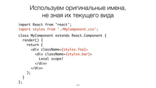 141
import React from 'react';
import styles from './MyComponent.css';
class MyComponent extends React.Component {
render() {
return (
<div className={styles.foo}>
<div className={styles.bar}>
Local scope!
</div>
</div>
);
}
};
Используем оригинальные имена,
не зная их текущего вида
 