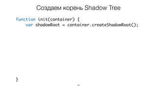 35
function init(container) {
var shadowRoot = container.createShadowRoot();
var content = document.createElement('div');
content.innerHTML = 'some markup';
var styles = document.createElement('style');
styles.textContent = '/* some css */';
shadowRoot.appendChild(styles);
shadowRoot.appendChild(content);
}
Создаем корень Shadow Tree
 