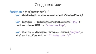 37
function init(container) {
var shadowRoot = container.createShadowRoot();
var content = document.createElement('div');
content.innerHTML = 'some markup';
var styles = document.createElement('style');
styles.textContent = '/* some css */';
shadowRoot.appendChild(styles);
shadowRoot.appendChild(content);
}
Создаем стили
 