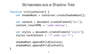 38
function init(container) {
var shadowRoot = container.createShadowRoot();
var content = document.createElement('div');
content.innerHTML = 'some markup';
var styles = document.createElement('style');
styles.textContent = '/* some css */';
shadowRoot.appendChild(styles);
shadowRoot.appendChild(content);
}
Вставляем все в Shadow Tree
 