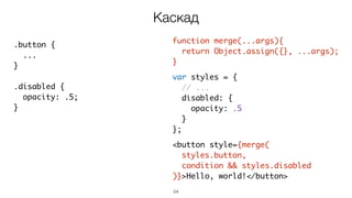 54
function merge(...args){
return Object.assign({}, ...args);
}
var styles = {
// ...
disabled: {
opacity: .5
}
};
<button style={merge(
styles.button,
condition && styles.disabled
)}>Hello, world!</button>
Каскад
.button {
...
}
.disabled {
opacity: .5;
}
 