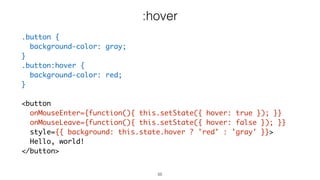 55
.button {
background-color: gray;
}
.button:hover {
background-color: red;
}
<button
onMouseEnter={function(){ this.setState({ hover: true }); }}
onMouseLeave={function(){ this.setState({ hover: false }); }}
style={{ background: this.state.hover ? 'red' : 'gray' }}>
Hello, world!
</button>
:hover
 
