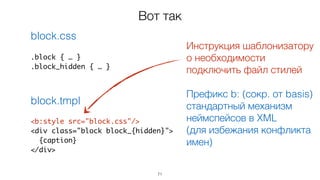 71
<b:style src="block.css"/>
<div class="block block_{hidden}">
{caption}
</div>
.block { … }
.block_hidden { … }
block.css
block.tmpl
Вот так
Инструкция шаблонизатору  
о необходимости
подключить файл стилей
Префикс b: (сокр. от basis)
стандартный механизм
неймспейсов в XML
(для избежания конфликта
имен)
 
