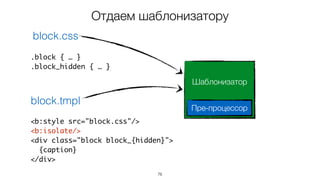 76
<b:style src="block.css"/>
<b:isolate/>
<div class="block block_{hidden}">
{caption}
</div>
.block { … }
.block_hidden { … }
block.css
block.tmpl
Отдаем шаблонизатору
Шаблонизатор
Пре-процессор
 
