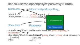77
Шаблонизатор преобразует разметку и стили
<b:style src="block.css"/>
<b:isolate/>
<div class="block block_{hidden}">
{caption}
</div>
.block { … }
.block_hidden { … }
block.css
block.tmpl
<link href="block.css?prefix=jc1hsy_">
<div class="jc1hsy_block jc1hsy_block_{hidden}">
{caption}
</div>
.jc1hsy_block { … }
.jc1hsy_block_hidden { … }
block.css?preﬁx=jc1hsy_
Разметка
Шаблонизатор
Пре-процессор
 