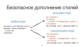 84
Безопасное дополнение стилей
<b:style src="button.css"/>
<button class="button">
click me
</button>
button.tmpl
<b:isolate/>
<b:style>
.button { background: green; }
</b:style>
<b:include src="./button.tmpl"/>
ok-button.tmpl
<b:isolate/>
<b:style>
.button { background: red; }
</b:style>
<b:include src="./button.tmpl"/>
cancel-button.tmpl
 