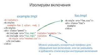 88
<b:isolate/>
<b:style>
.example-foo { color: red; }
</b:style>
<div class="panel">
<b:include src="foo.tmpl" isolate="example-"/>
<b:include src="foo.tmpl" isolate>
<b:style src="nested.css"/>
</b:include>
</div>
example.tmpl
<b:style src="foo.css"/>
<div class="foo">
example
</div>
foo.tmpl
Можно указывать конкретный префикс для
обращения вне включения, или не указывать  
и добавлять стили внутри инструкции включения
Изолируем включения
 