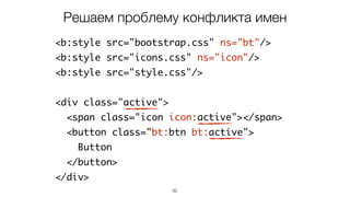 92
<b:style src="bootstrap.css" ns="bt"/>
<b:style src="icons.css" ns="icon"/>
<b:style src="style.css"/>
<div class="active">
<span class="icon icon:active"></span>
<button class="bt:btn bt:active">
Button
</button>
</div>
Решаем проблему конфликта имен
 