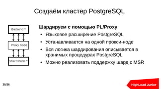 Создаём кластер PostgreSQL
35/36
Шардируем с помощью PL/Proxy
● Языковое расширение PostgreSQL
● Устанавливается на одной прокси-ноде
● Вся логика шардирования описывается в
хранимых процедурах PostgreSQL
● Можно реализовать поддержку шард с MSR
 