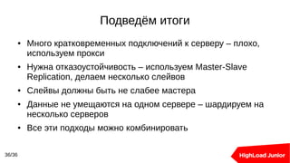 Подведём итоги
36/36
● Много кратковременных подключений к серверу – плохо,
используем прокси
● Нужна отказоустойчивость – используем Master-Slave
Replication, делаем несколько слейвов
● Слейвы должны быть не слабее мастера
● Данные не умещаются на одном сервере – шардируем на
несколько серверов
● Все эти подходы можно комбинировать
 