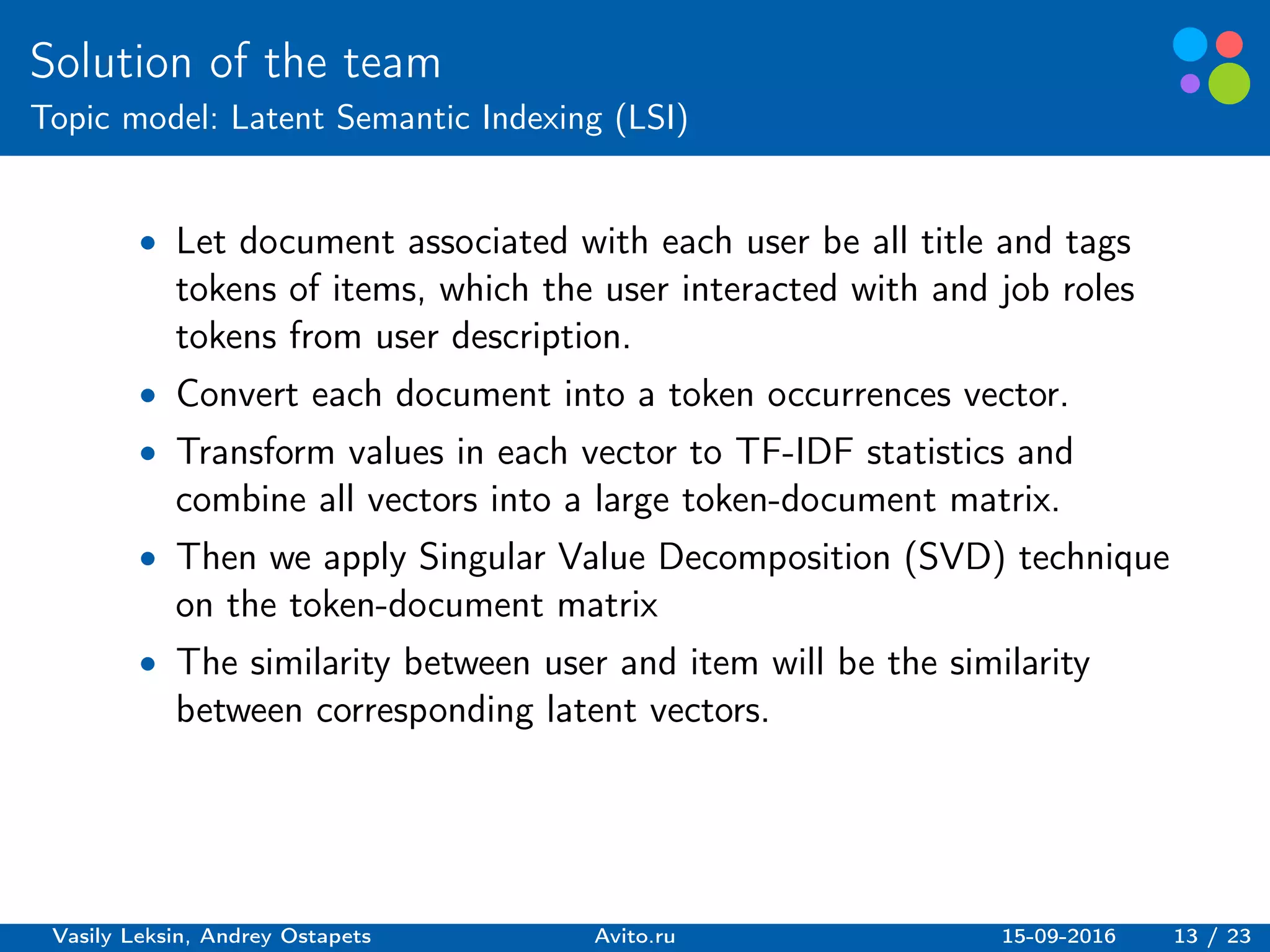 Basic elements guidelines.
Solution of the team
Topic model: Latent Semantic Indexing (LSI)
∙ Let document associated with each user be all title and tags
tokens of items, which the user interacted with and job roles
tokens from user description.
∙ Convert each document into a token occurrences vector.
∙ Transform values in each vector to TF-IDF statistics and
combine all vectors into a large token-document matrix.
∙ Then we apply Singular Value Decomposition (SVD) technique
on the token-document matrix
∙ The similarity between user and item will be the similarity
between corresponding latent vectors.
Vasily Leksin, Andrey Ostapets Avito.ru 15-09-2016 13 / 23
 