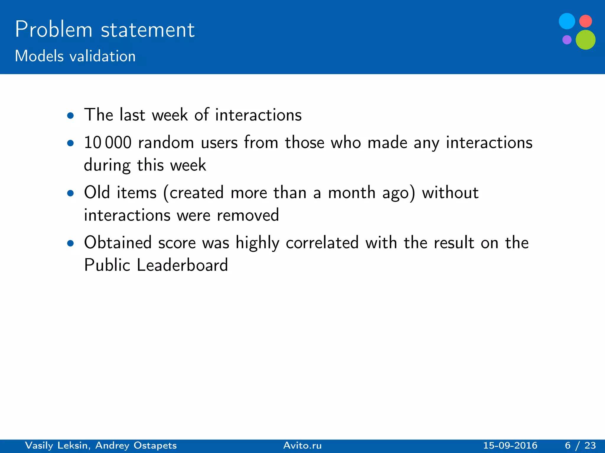 Basic elements guidelines.
Problem statement
Models validation
∙ The last week of interactions
∙ 10 000 random users from those who made any interactions
during this week
∙ Old items (created more than a month ago) without
interactions were removed
∙ Obtained score was highly correlated with the result on the
Public Leaderboard
Vasily Leksin, Andrey Ostapets Avito.ru 15-09-2016 6 / 23
 
