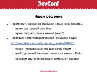 Ищем решение
●   Переместить данные со старых на новые ноды скриптом
     ○   нужен длительный downtime
     ○   нужно получить список ключей (keys *)
●   Прослойка в протокол репликации (как делал Skype)

    http://www.slideshare.net/profyclub_ru/redis-9518928
     ○   нельзя перераспределить данные по нодам
     ○   необходима небольшая остановка на запись в Redis

         (в нашем случае много подготовительной работы)
 