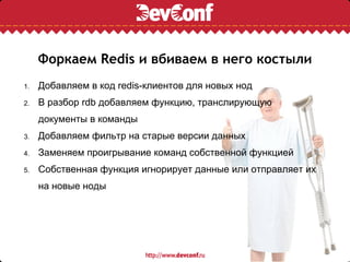 Форкаем Redis и вбиваем в него костыли
1.   Добавляем в код redis-клиентов для новых нод
2.   В разбор rdb добавляем функцию, транслирующую
     документы в команды
3.   Добавляем фильтр на старые версии данных
4.   Заменяем проигрывание команд собственной функцией
5.   Собственная функция игнорирует данные или отправляет их
     на новые ноды
 