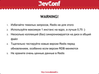 WARNING!

1.   Избегайте тяжелых запросов, Redis не для этого
2.   Используйте максимум 1 инстанс на ядро, а лучше 0,75 :)
3.   Несколько коллекций (баз) синхронизируется на диск в общий
     файл
4.   Тщательно тестируйте новые версии Redis перед
     обновлением, особенно если версии RDB меняются
5.   Не храните очень ценные данные в Redis
 