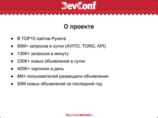 О проекте
● В TOP10 сайтов Рунета
● 90М+ запросов в сутки (AVITO, TORG, API)
● 130К+ запросов в минуту
● 230К+ новых объявлений в сутки
● 400K+ картинок в день
● 8М+ пользователей размещали объявления
● 50М новых объявлений за последний год
 
