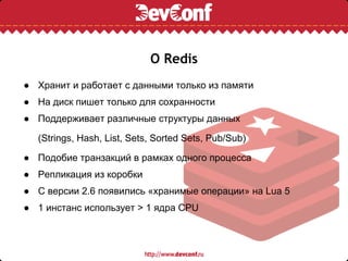О Redis
● Хранит и работает с данными только из памяти
● На диск пишет только для сохранности
● Поддерживает различные структуры данных

  (Strings, Hash, List, Sets, Sorted Sets, Pub/Sub)

● Подобие транзакций в рамках одного процесса
● Репликация из коробки
● С версии 2.6 появились «хранимые операции» на Lua 5
● 1 инстанс использует > 1 ядра CPU
 