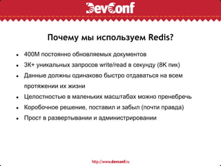 Почему мы используем Redis?
●   400М постоянно обновляемых документов
●   3К+ уникальных запросов write/read в секунду (8K пик)
●   Данные должны одинаково быстро отдаваться на всем
    протяжении их жизни
●   Целостностью в маленьких масштабах можно пренебречь
●   Коробочное решение, поставил и забыл (почти правда)
●   Прост в развертывании и администрировании
 
