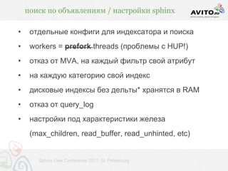 поиск по объявлениям / настройки sphinx

•    отдельные конфиги для индексатора и поиска
•    workers = prefork threads (проблемы с HUP!)
•    отказ от MVA, на каждый фильтр свой атрибут
•    на каждую категорию свой индекс
•    дисковые индексы без дельты* хранятся в RAM
•    отказ от query_log
•    настройки под характеристики железа
     (max_children, read_buffer, read_unhinted, etc)


       Sphinx User Conference 2011, St. Petersburg
 