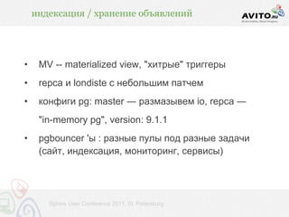 индексация / хранение объявлений




•    MV -- materialized view, "хитрые" триггеры
•    repca и londiste с небольшим патчем
•    конфиги pg: master ― размазывем io, repca ―
     "in-memory pg", version: 9.1.1
•    pgbouncer 'ы : разные пулы под разные задачи
     (сайт, индексация, мониторинг, сервисы)




       Sphinx User Conference 2011, St. Petersburg
 