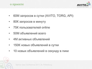 о проекте


•     60М запросов в сутки (AVITO, TORG, API)
•     80К запросов в минуту
•     75К пользователей online
•     50М объявлений всего
•     4М активных объявлений
•     150К новых объявлений в сутки
•     10 новых объявлений в секунду в пики



       Sphinx User Conference 2011, St. Petersburg
 