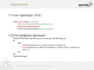 индексация


1.1) mv триггеры ( 9.0 )
   create constraint trigger имя_триггера
          after список_событий on таблица_связанная_с_mv
          deferrable initially deferred
          for each row execute procedure repca.mv_refresh_trg();



1.2) mv рефреш функция
   CREATE OR REPLACE FUNCTION repca.mv_refresh_trg() RETURNS trigger AS
   $$
          begin
                  delete from repca.items_mv mv where ( mv.item_id = OLD.item_id );
                  insert into repca.items_mv select * from repca.items_v v where ( v.item_id = OLD.item_id );
                  return null;
          end;
   $$
   LANGUAGE 'plpgsql';




        Sphinx User Conference 2011, St. Petersburg
 